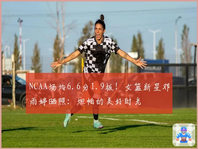 NCAA场均6.6分1.9板！女篮新星邓雨婷晒照：坦帕的美好时光