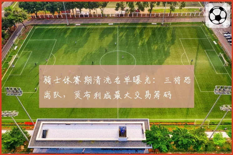 骑士休赛期清洗名单曝光：三将恐离队，莫布利成最大交易筹码