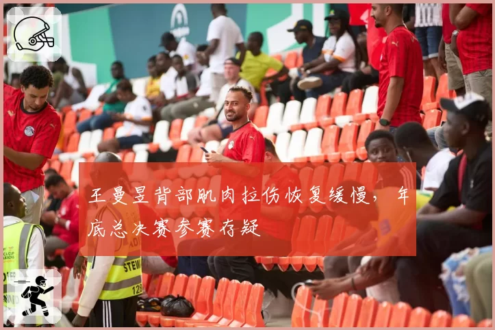 王曼昱背部肌肉拉伤恢复缓慢，年底总决赛参赛存疑