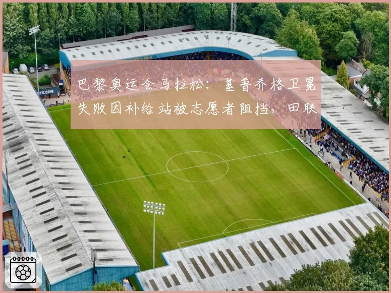 巴黎奥运会马拉松:基普乔格卫冕失败因补给站被志愿者阻挡,田联拒改成绩