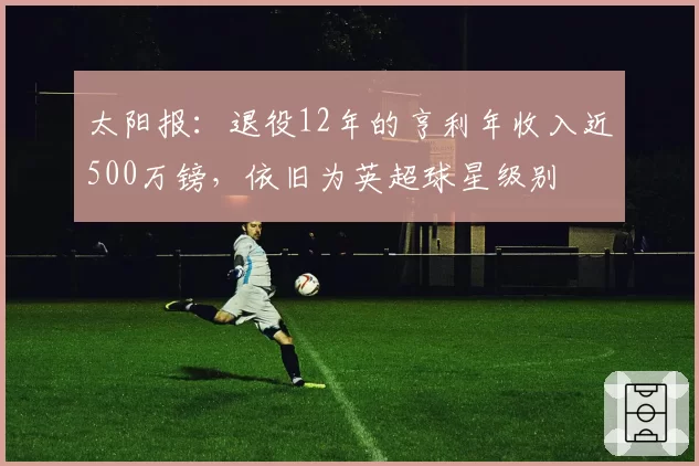 太阳报:退役12年的亨利年收入近500万镑,依旧为英超球星级别