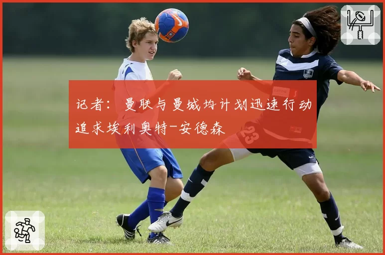 记者:曼联与曼城均计划迅速行动追求埃利奥特-安德森