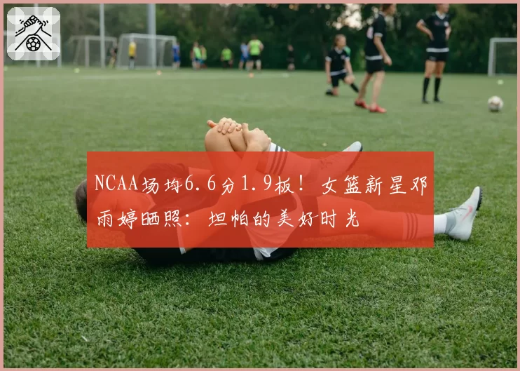 NCAA场均6.6分1.9板！女篮新星邓雨婷晒照：坦帕的美好时光