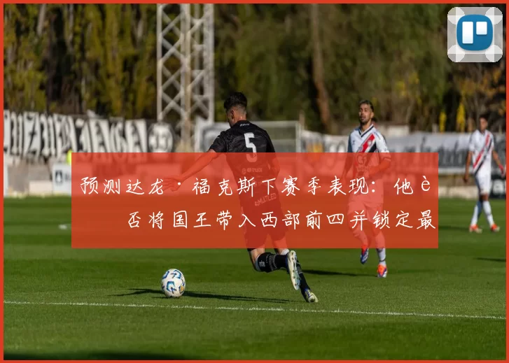 预测达龙·福克斯下赛季表现:他能否将国王带入西部前四并锁定最佳阵容?