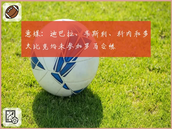 意媒：迪巴拉、韦斯利、科内和多夫比克均未参加罗马合练