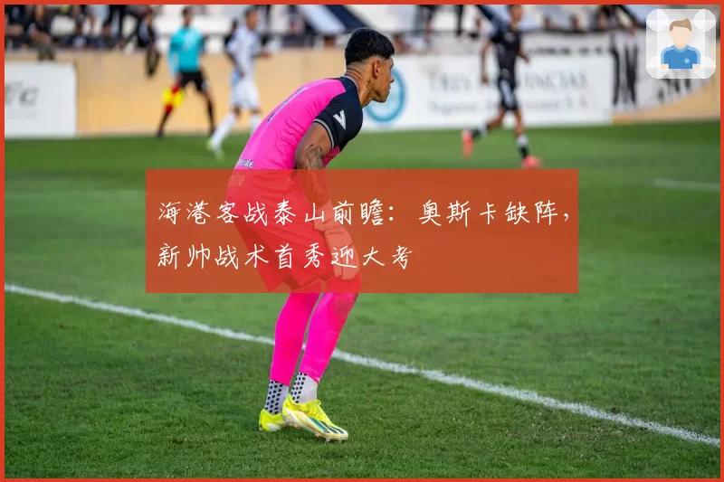 海港客战泰山前瞻：奥斯卡缺阵，新帅战术首秀迎大考
