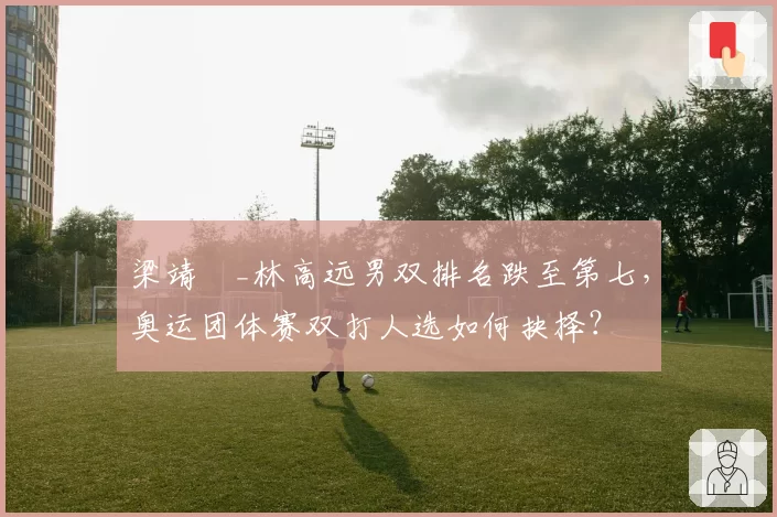 梁靖崑_林高远男双排名跌至第七,奥运团体赛双打人选如何抉择?