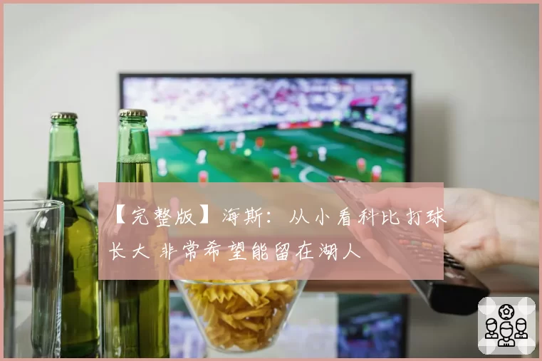 【完整版】海斯：从小看科比打球长大 非常希望能留在湖人