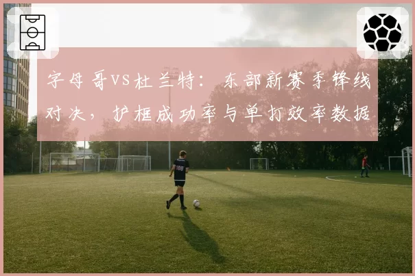 字母哥vs杜兰特：东部新赛季锋线对决，护框成功率与单打效率数据对比