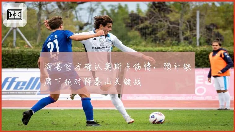 海港官方确认奥斯卡伤情,预计缺席下轮对阵泰山关键战