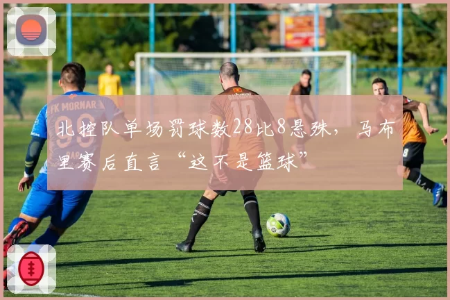 北控队单场罚球数28比8悬殊,马布里赛后直言“这不是篮球”