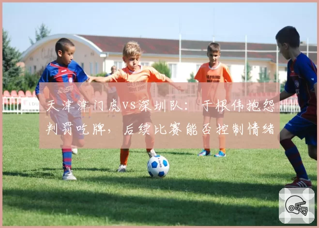天津津门虎vs深圳队:于根伟抱怨判罚吃牌,后续比赛能否控制情绪避免冲突?