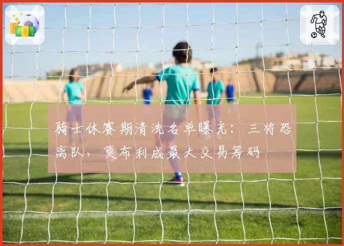 骑士休赛期清洗名单曝光:三将恐离队,莫布利成最大交易筹码