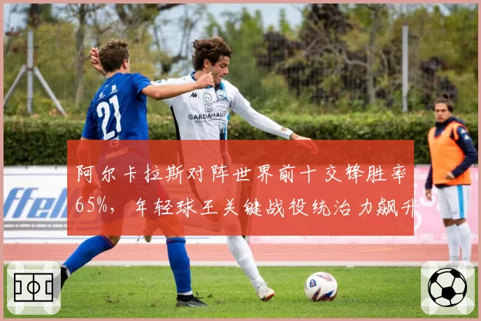 阿尔卡拉斯对阵世界前十交锋胜率65%，年轻球王关键战役统治力飙升