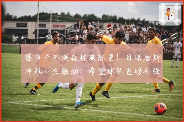 曝华子不满森林狼配置！目睹唐斯冲冠心生触动：希望球队重磅补强