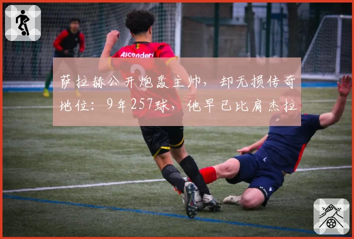 萨拉赫公开炮轰主帅，却无损传奇地位：9年257球，他早已比肩杰拉德