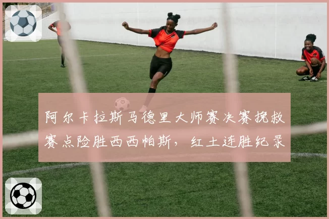 阿尔卡拉斯马德里大师赛决赛挽救赛点险胜西西帕斯,红土连胜纪录延续