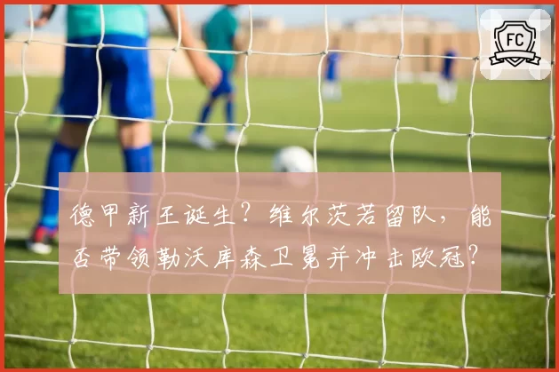 德甲新王诞生？维尔茨若留队，能否带领勒沃库森卫冕并冲击欧冠？
