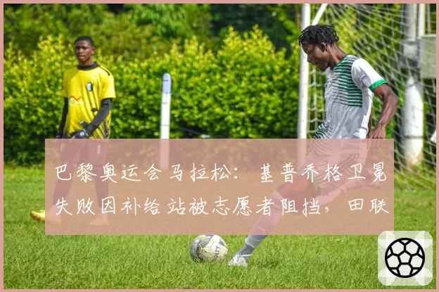 巴黎奥运会马拉松:基普乔格卫冕失败因补给站被志愿者阻挡,田联拒改成绩