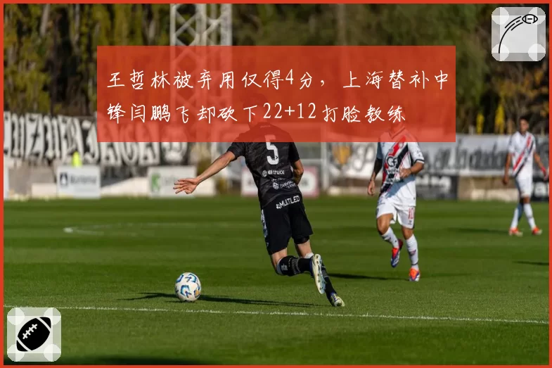 王哲林被弃用仅得4分，上海替补中锋闫鹏飞却砍下22+12打脸教练