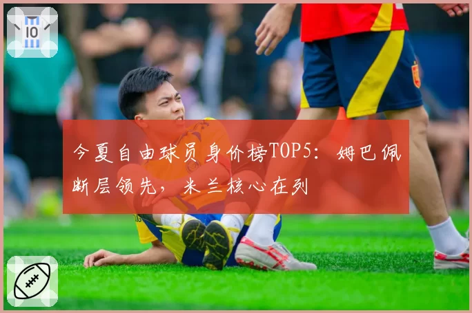 今夏自由球员身价榜TOP5：姆巴佩断层领先，米兰核心在列