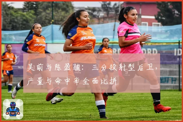 吴前与陈盈骏：三分投射型后卫，产量与命中率全面比拼