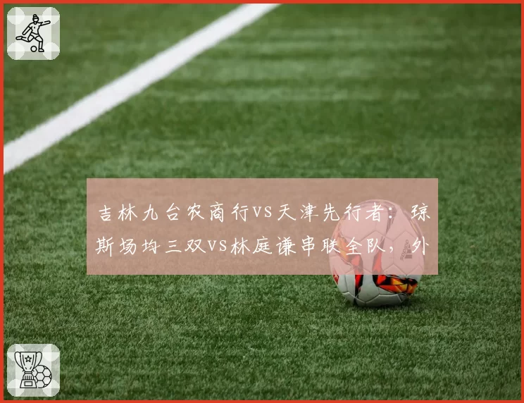 吉林九台农商行vs天津先行者：琼斯场均三双vs林庭谦串联全队，外援依赖度对比
