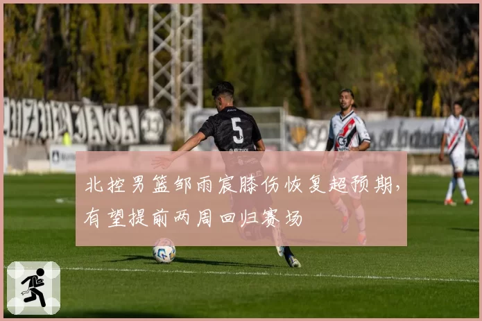 北控男篮邹雨宸膝伤恢复超预期,有望提前两周回归赛场