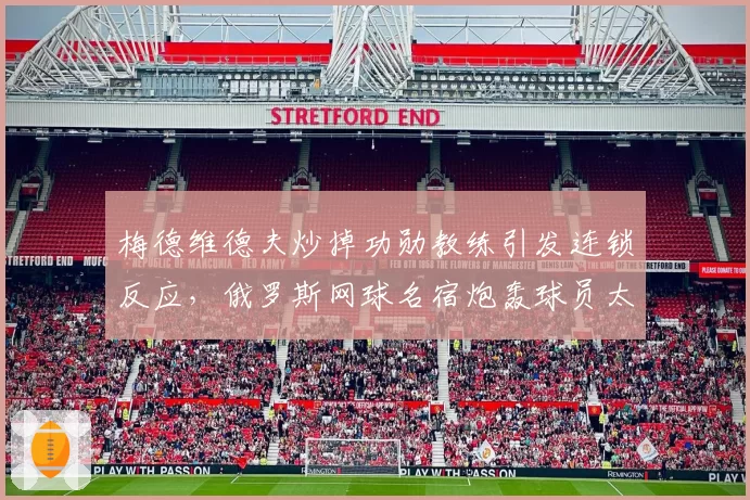 梅德维德夫炒掉功勋教练引发连锁反应，俄罗斯网球名宿炮轰球员太短视？