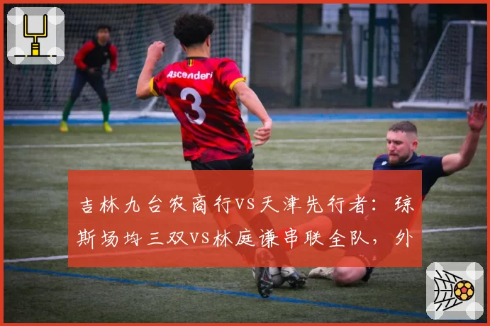 吉林九台农商行vs天津先行者：琼斯场均三双vs林庭谦串联全队，外援依赖度对比