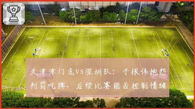 天津津门虎vs深圳队:于根伟抱怨判罚吃牌,后续比赛能否控制情绪避免冲突?