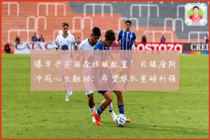 曝华子不满森林狼配置！目睹唐斯冲冠心生触动：希望球队重磅补强