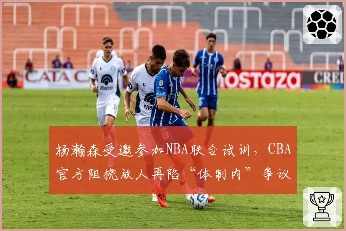 杨瀚森受邀参加NBA联合试训,CBA官方阻挠放人再陷“体制内”争议
