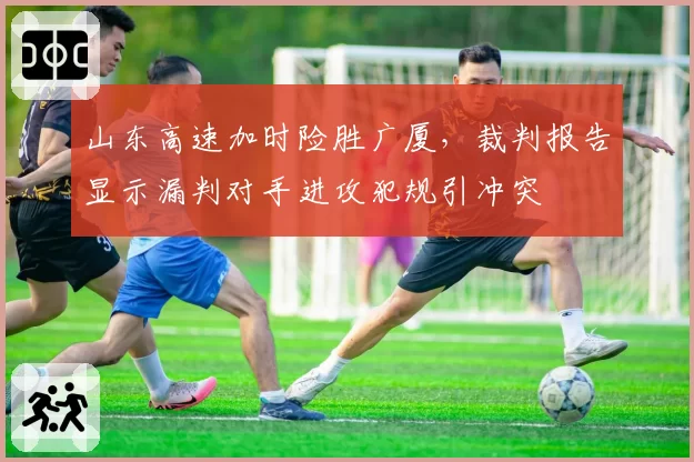 山东高速加时险胜广厦，裁判报告显示漏判对手进攻犯规引冲突