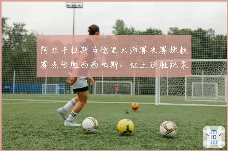 阿尔卡拉斯马德里大师赛决赛挽救赛点险胜西西帕斯,红土连胜纪录延续