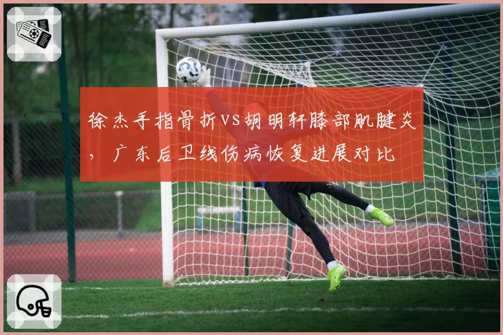 徐杰手指骨折vs胡明轩膝部肌腱炎,广东后卫线伤病恢复进展对比