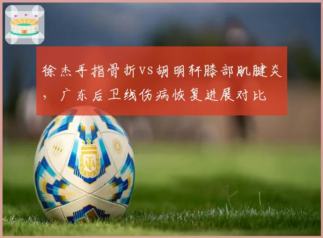 徐杰手指骨折vs胡明轩膝部肌腱炎,广东后卫线伤病恢复进展对比