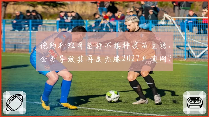 德约科维奇坚持不接种疫苗立场，会否导致其再度无缘2027年澳网？