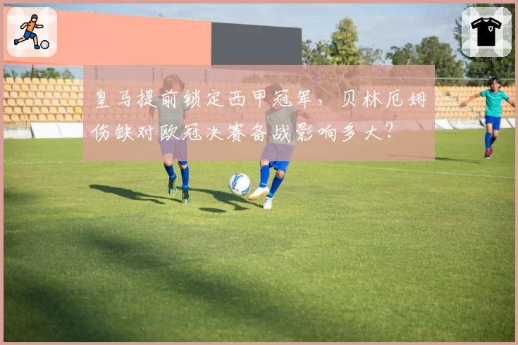 皇马提前锁定西甲冠军,贝林厄姆伤缺对欧冠决赛备战影响多大?