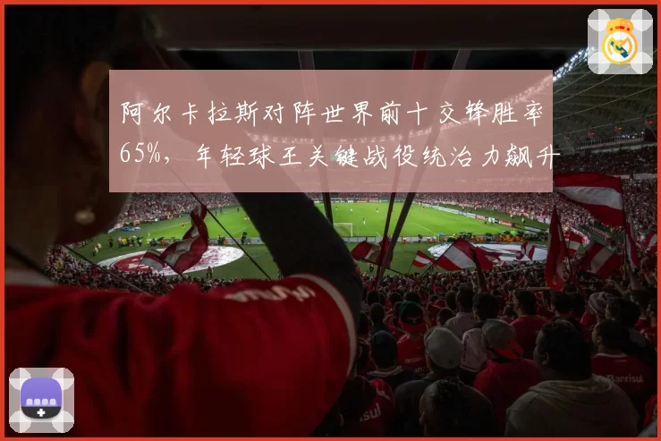 阿尔卡拉斯对阵世界前十交锋胜率65%，年轻球王关键战役统治力飙升