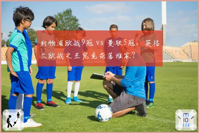 利物浦欧战9冠 vs 曼联5冠,英格兰欧战之王究竟花落谁家?
