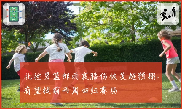 北控男篮邹雨宸膝伤恢复超预期,有望提前两周回归赛场