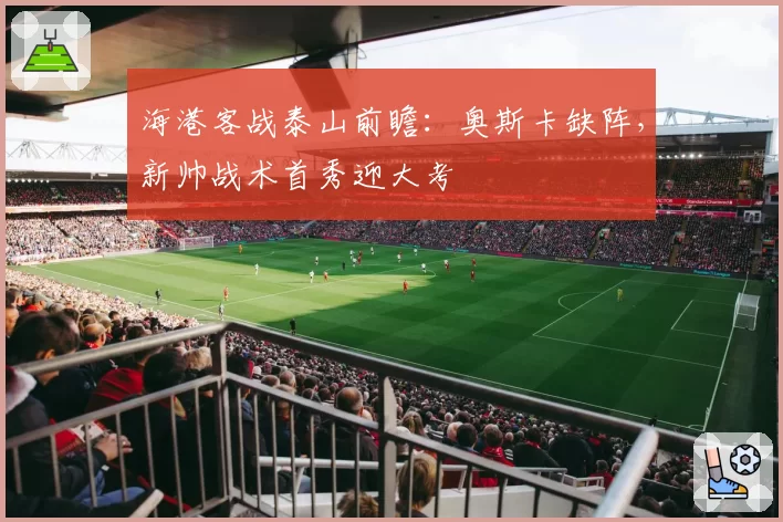 海港客战泰山前瞻：奥斯卡缺阵，新帅战术首秀迎大考