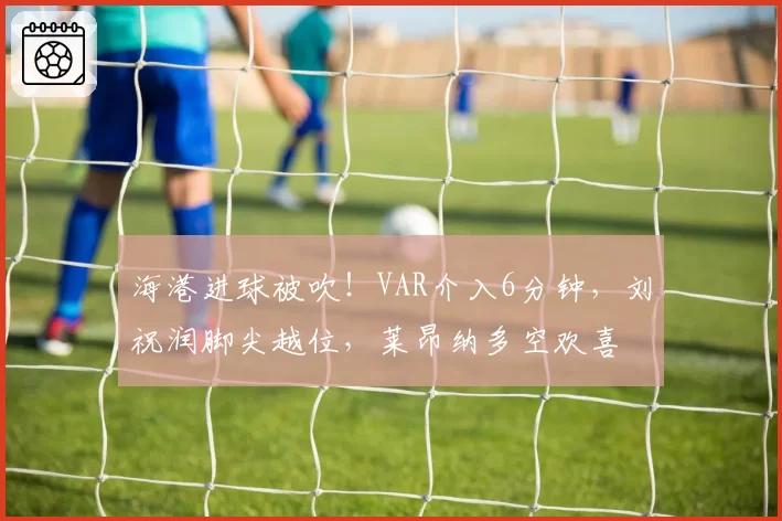 海港进球被吹！VAR介入6分钟，刘祝润脚尖越位，莱昂纳多空欢喜