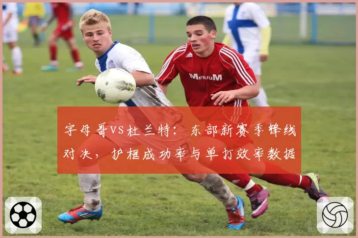 字母哥vs杜兰特：东部新赛季锋线对决，护框成功率与单打效率数据对比