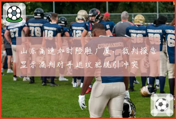 山东高速加时险胜广厦,裁判报告显示漏判对手进攻犯规引冲突