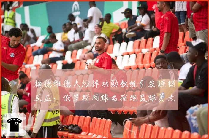 梅德维德夫炒掉功勋教练引发连锁反应，俄罗斯网球名宿炮轰球员太短视？