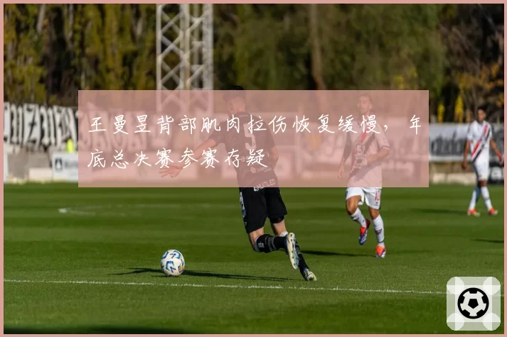 王曼昱背部肌肉拉伤恢复缓慢，年底总决赛参赛存疑