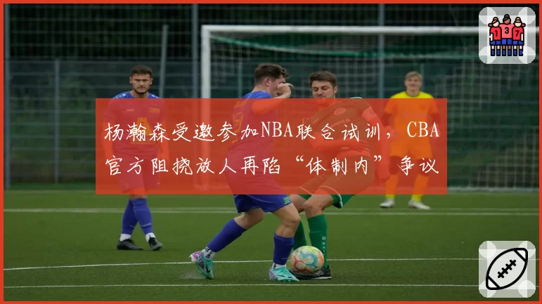 杨瀚森受邀参加NBA联合试训,CBA官方阻挠放人再陷“体制内”争议