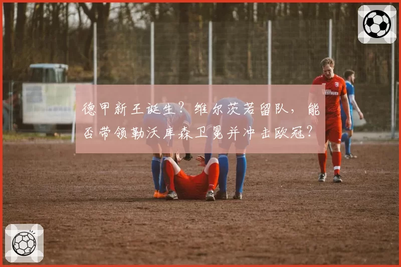 德甲新王诞生？维尔茨若留队，能否带领勒沃库森卫冕并冲击欧冠？